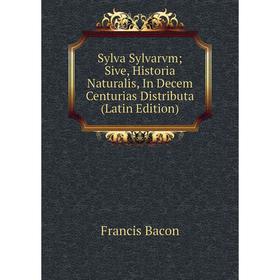 

Книга Sylva Sylvarvm; Sive, Historia Naturalis, In Decem Centurias Distributa (Latin Edition). Фрэнсис Бэкон