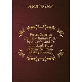 

Книга Pieces Selected from the Italian Poets, by A. Isola, and Tr. Into Engl. Verse by Some Gentlemen of the University. Agostino Isola