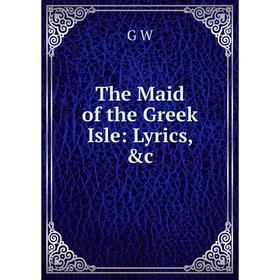 

Книга The Maid of the Greek Isle: Lyrics, &c. G W