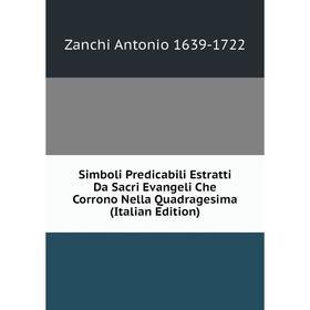 

Книга Simboli Predicabili Estratti Da Sacri Evangeli Che Corrono Nella Quadragesima (Italian Edition). Zanchi Antonio 1639-1722
