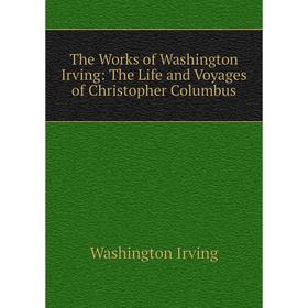 

Книга The Works of Washington Irving: The Life and Voyages of Christopher Columbus. Washington Irving