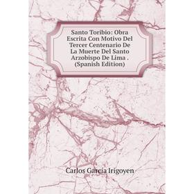 

Книга Santo Toribio: Obra Escrita Con Motivo Del Tercer Centenario De La Muerte Del Santo Arzobispo De Lima. (Spanish Edition). Carlos García Irigoyen