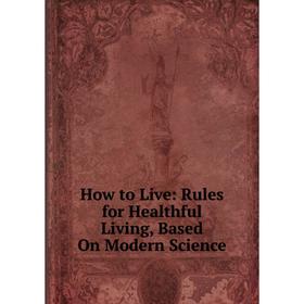 

Книга How to Live: Rules for Healthful Living, Based On Modern Science