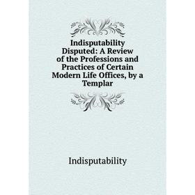 

Книга Indisputability Disputed: A Review of the Professions and Practices of Certain Modern Life Offices, by a Templar. Indisputability