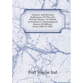 

Книга Charter And Revised Ordinances Of The City Of Fort Wayne: To Which Is Prefixed A Chronological Roster Of Officers From 1840 To 1887. Fort Wayne