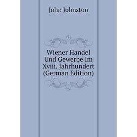 

Книга Wiener Handel Und Gewerbe Im Xviii. Jahrhundert (German Edition). John Johnston
