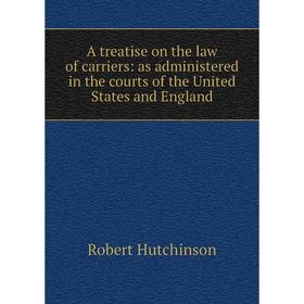 

Книга A treatise on the law of carriers: as administered in the courts of the United States and England. Robert Hutchinson