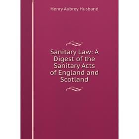

Книга Sanitary Law: A Digest of the Sanitary Acts of England and Scotland. Henry Aubrey Husband