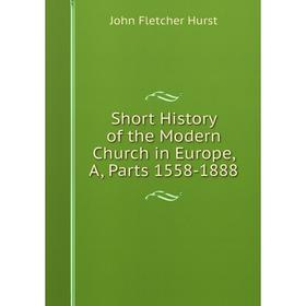 

Книга Short History of the Modern Church in Europe, A, Parts 1558-1888. John Fletcher Hurst