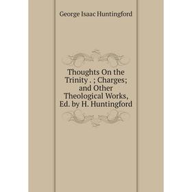 

Книга Thoughts On the Trinity.; Charges; and Other Theological Works, Ed. by H. Huntingford. George Isaac Huntingford