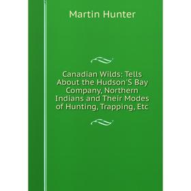 

Книга Canadian Wilds: Tells About the Hudson'S Bay Company, Northern Indians and Their Modes of Hunting, Trapping, Etc. Martin Hunter