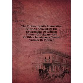 

Книга The Ticknor Family In America: Being An Account Of The Descendants Of William Ticknor Of Scituate, And Of Other Immigrants Named Ticknor Or Tick