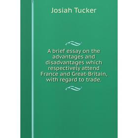 

Книга A brief essay on the advantages and disadvantages which respectively attend France and Great-Britain, with regard to trade.. Josiah Tucker