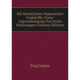 

Книга Die Künstlichen Organischen Farbstoffe: Unter Zugrundelegung Von Sechs Vorlesungen (German Edition). Paul Julius