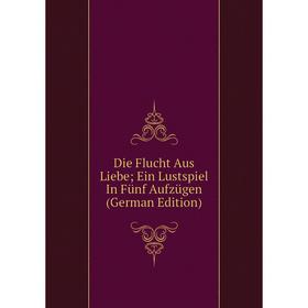 

Книга Die Flucht Aus Liebe; Ein Lustspiel In Fünf Aufzügen (German Edition)
