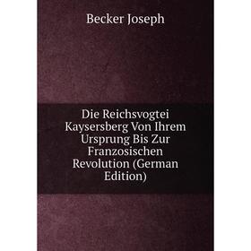 

Книга Die Reichsvogtei Kaysersberg Von Ihrem Ursprung Bis Zur Franzosischen Revolution (German Edition). Becker Joseph