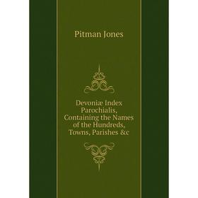 

Книга Devoniæ Index Parochialis, Containing the Names of the Hundreds, Towns, Parishes &c. Pitman Jones