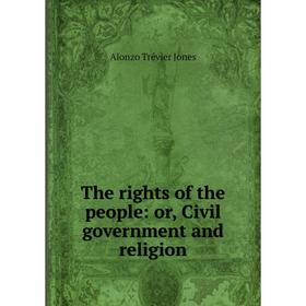 

Книга The rights of the people: or, Civil government and religion. Alonzo Trévier Jones