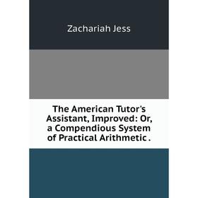 

Книга The American Tutor's Assistant, Improved: Or, a Compendious System of Practical Arithmetic. Zachariah Jess