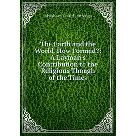 

Книга The Earth and the World. How Formed: A Layman's Contribution to the Religious Though of the Times. Abraham Gould Jennings