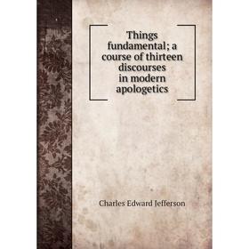 

Книга Things fundamental; a course of thirteen discourses in modern apologetics. Charles Edward Jefferson