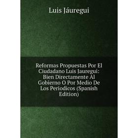 

Книга Reformas Propuestas Por El Ciudadano Luis Jauregui: Bien Directamente Al Gobierno O Por Medio De Los Periodicos (Spanish Edition). Luis Jáuregui
