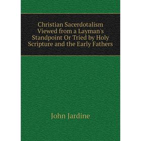 

Книга Christian Sacerdotalism Viewed from a Layman's Standpoint Or Tried by Holy Scripture and the Early Fathers. John Jardine