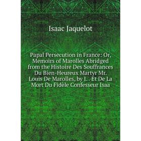 

Книга Papal Persecution in France: or Memoirs of Marolles Abridged from the Histoire Des Souffrances Du Bien-Heureux Martyr Mr Louis De Marolles, by I