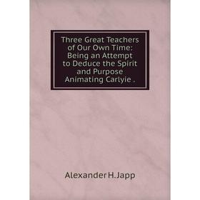 

Книга Three Great Teachers of Our Own Time: Being an Attempt to Deduce the Spirit and Purpose Animating Carlyie. Alexander H. Japp