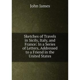 

Книга Sketches of Travels in Sicily, Italy, and France: In a Series of Letters, Addressed to a Friend in the United States. John James