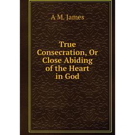 

Книга True Consecration, Or Close Abiding of the Heart in God. A M. James