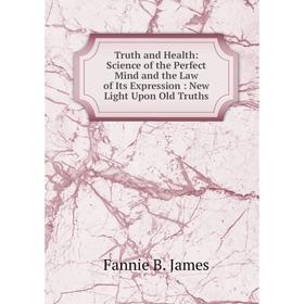 

Книга Truth and Health: Science of the Perfect Mind and the Law of Its Expression: New Light Upon Old Truths. Fannie B. James
