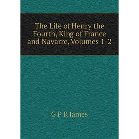 

Книга The Life of Henry the Fourth, King of France and Navarre, Volumes 1-2. G P R James