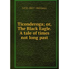 

Книга Ticonderoga; or, The Black Eagle. A tale of times not long past. G P. R. 1801-1860 James