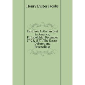 

Книга First Free Lutheran Diet in America, Philadelphia, December 27-28, 1877: The Essays, Debates and Proceedings. Henry Eyster Jacobs