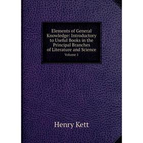 

Книга Elements of General Knowledge: Introductory to Useful Books in the Principal Branches of Literature and Science Volume 1. Kett Henry