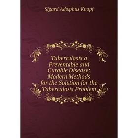 

Книга Tuberculosis a Preventable and Curable Disease: Modern Methods for the Solution for the Tuberculosis Problem. Sigard Adolphus Knopf