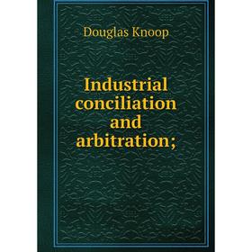 

Книга Industrial conciliation and arbitration;. Douglas Knoop