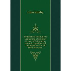 

Книга Arithmetical Institutions: Containing a Compleat System of Arithmetic, Natural, Logarithmical, and Algebraical in All Their Branches. John Kirkb