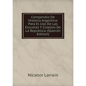 

Книга Compendio De História Argentina Para El Uso De Las Escuelas Y Colejios De La República (Spanish Edition). Nicanor Larraín