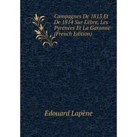 

Книга Campagnes De 1813 Et De 1814 Sur L'èbre, Les Pyrénées Et La Garonne (French Edition). Edouard Lapène
