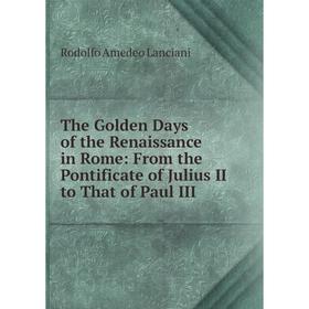

Книга The Golden Days of the Renaissance in Rome: From the Pontificate of Julius II to That of Paul III. Lanciani Rodolfo Amedeo