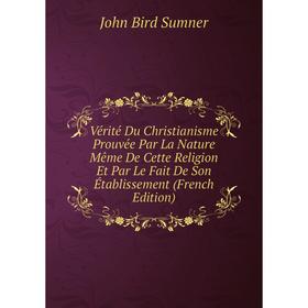 

Книга Vérité Du Christianisme Prouvée Par La Nature Même De Cette Religion Et Par Le Fait De Son Établissement (French Edition). John Bird Sumner