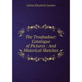 

Книга The Troubadour: Catalogue of Pictures : And Historical Sketches. Letitia Elizabeth Landon