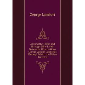 

Книга Around the Globe and Through Bible Lands: Notes and Observations On the Various Countries Through Which the Writer Traveled. George Lambert