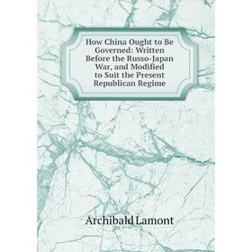 

Книга How China Ought to Be Governed: Written Before the Russo-Japan War, and Modified to Suit the Present Republican Regime. Archibald Lamont