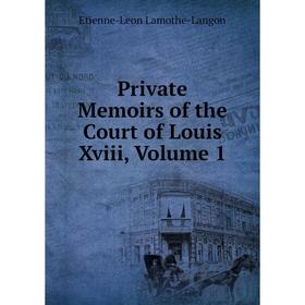 

Книга Private Memoirs of the Court of Louis Xviii, Volume 1. Etienne-Leon Lamothe-Langon