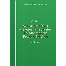 

Книга Aventures D'un Alsacien Prisonnier En Allemagne (French Edition). Alexandre Lamothe