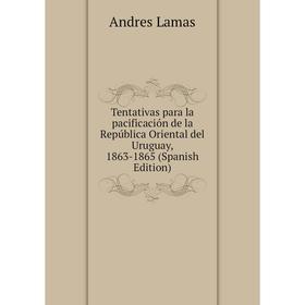 

Книга Tentativas para la pacificación de la República Oriental del Uruguay, 1863-1865 (Spanish Edition). Andres Lamas