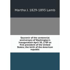 

Книга Souvenir of the centennial anniversary of Washington's inauguration April 30, 1789 as first president of the United States; the birth of the Ame
